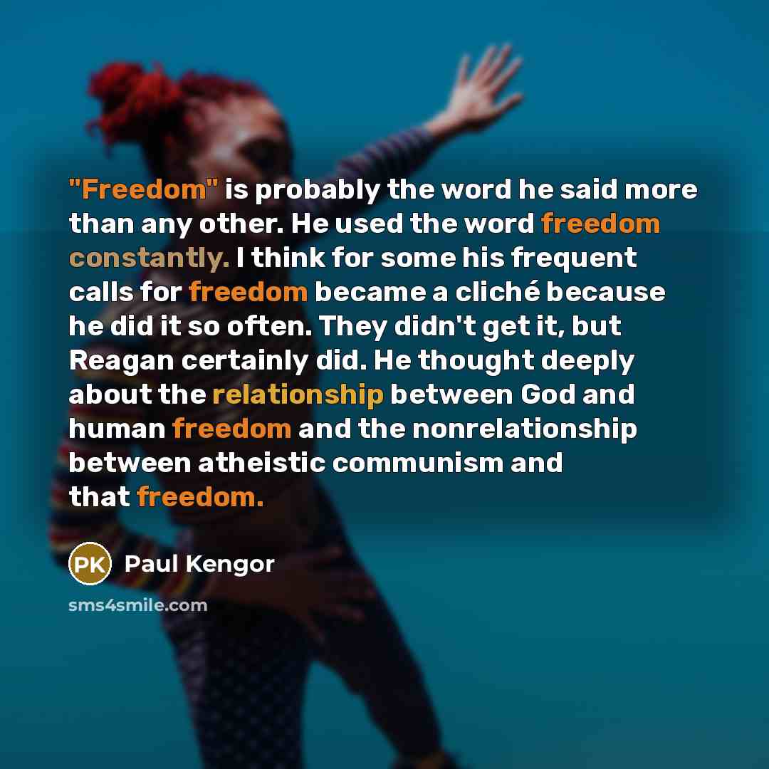“"Freedom" is probably the word he said more than any other. He used the word freedom constantly. I think for some his frequent calls for freedom became a cliché because he did it so often. They didn't get it, but Reagan certainly did. He thought deeply about the relationship between God and human…” quote by Paul Kengor