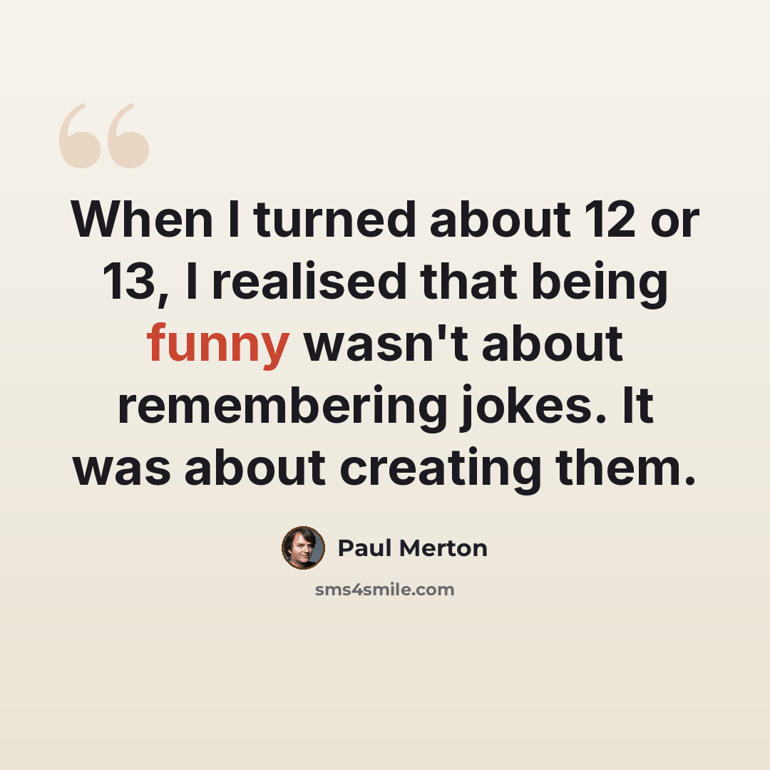 “When I turned about 12 or 13, I realised that being funny wasn't about remembering jokes. It was about creating them.” quote by Paul Merton