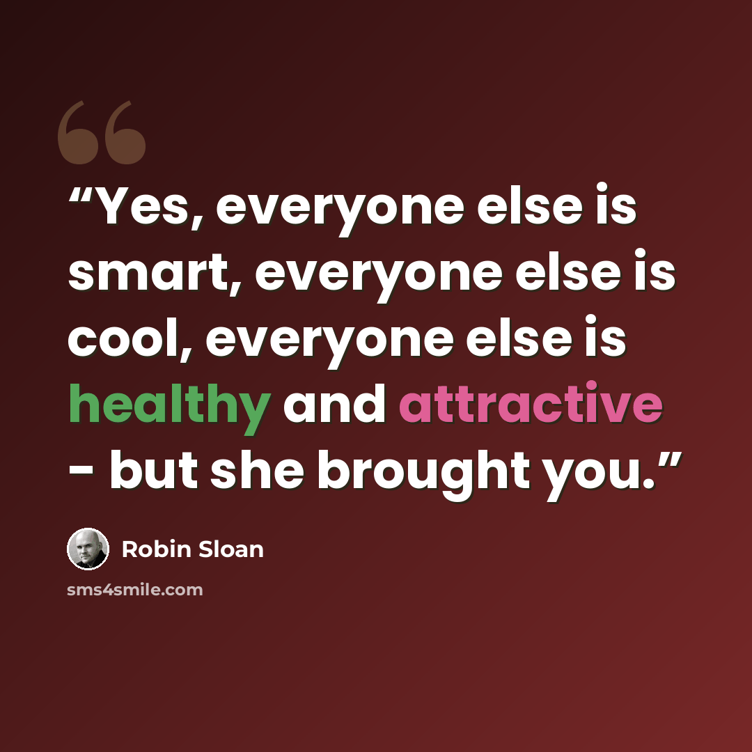 “Yes, everyone else is smart, everyone else is cool, everyone else is healthy and attractive - but she brought you.” quote by Robin Sloan