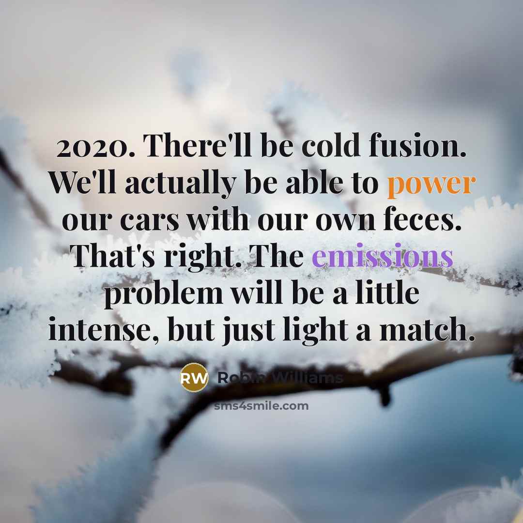“2020. There'll be cold fusion. We'll actually be able to power our cars with our own feces. That's right. The emissions problem will be a little intense, but just light a match.” quote by Robin Williams