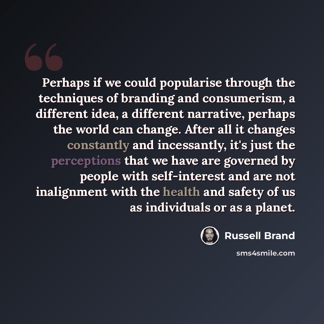 “Perhaps if we could popularise through the techniques of branding and consumerism, a different idea, a different narrative, perhaps the world can change. After all it changes constantly and incessantly, it's just the perceptions that we have are governed by people with self-interest and are not…” quote by Russell Brand
