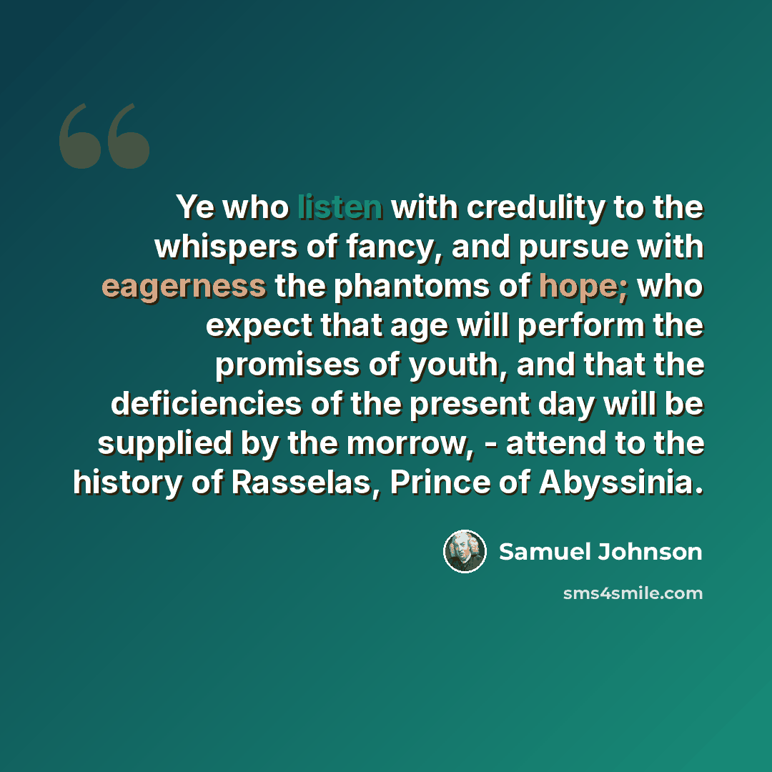 “Ye who listen with credulity to the whispers of fancy, and pursue with eagerness the phantoms of hope; who expect that age will perform the promises of youth, and that the deficiencies of the present day will be supplied by the morrow, - attend to the history of Rasselas, Prince of Abyssinia.” quote by Samuel Johnson