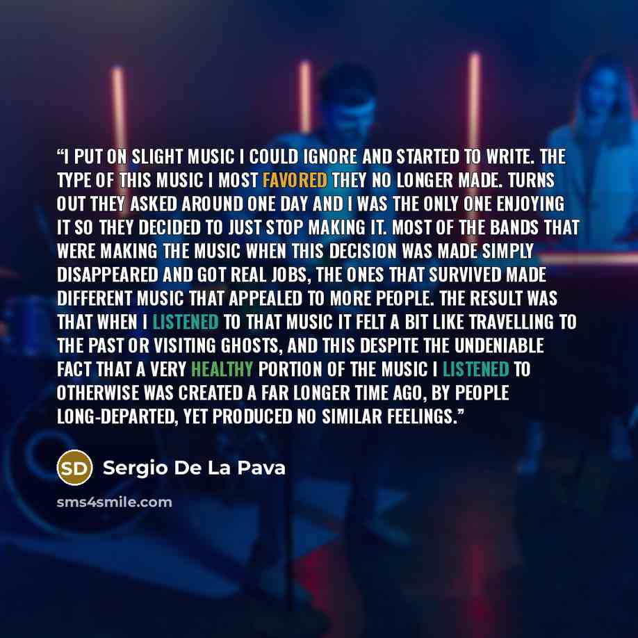 “I put on slight music I could ignore and started to write. The type of this music I most favored they no longer made. Turns out they asked around one day and I was the only one enjoying it so they decided to just stop making it. Most of the bands that were making the music when this decision was…” quote by Sergio De La Pava