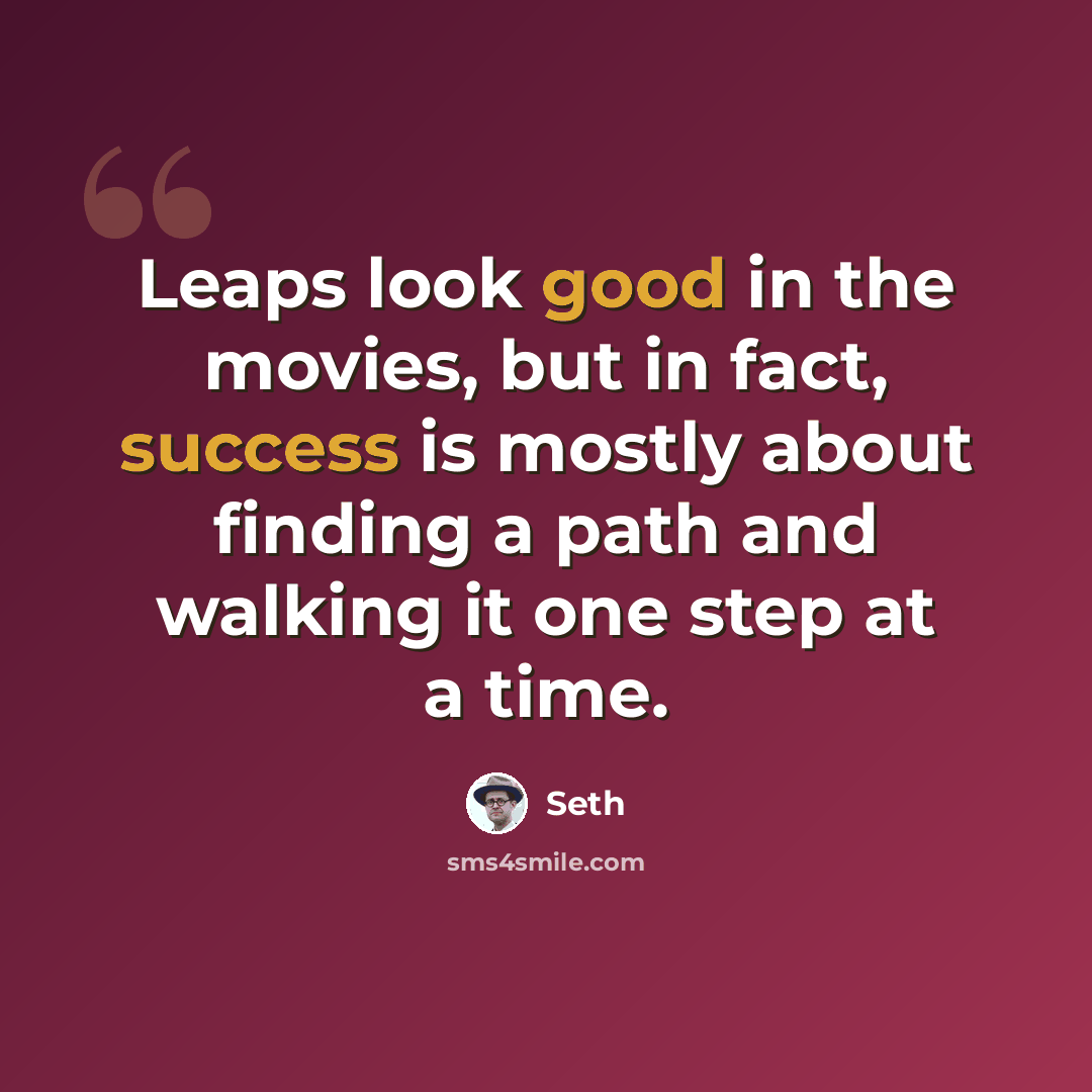 “Leaps look good in the movies, but in fact, success is mostly about finding a path and walking it one step at a time.” quote by Seth