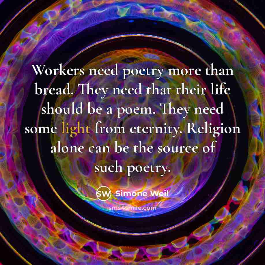 “Workers need poetry more than bread. They need that their life should be a poem. They need some light from eternity. Religion alone can be the source of such poetry.” quote by Simone Weil