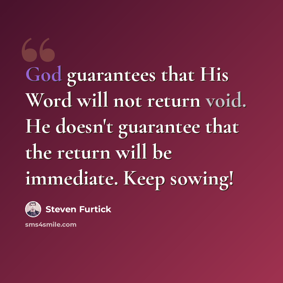 “God guarantees that His Word will not return void. He doesn't guarantee that the return will be immediate. Keep sowing!” quote by Steven Furtick