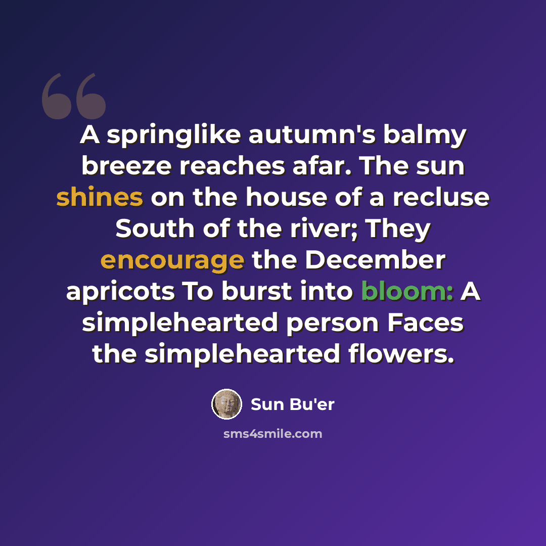 “A springlike autumn's balmy breeze reaches afar. The sun shines on the house of a recluse South of the river; They encourage the December apricots To burst into bloom: A simplehearted person Faces the simplehearted flowers.” quote by Sun Bu'er