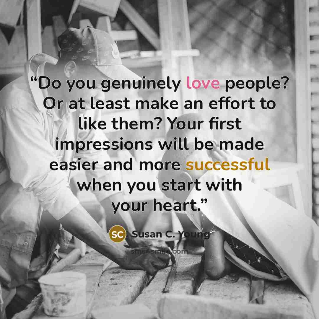 “Do you genuinely love people? Or at least make an effort to like them? Your first impressions will be made easier and more successful when you start with your heart.” quote by Susan C. Young