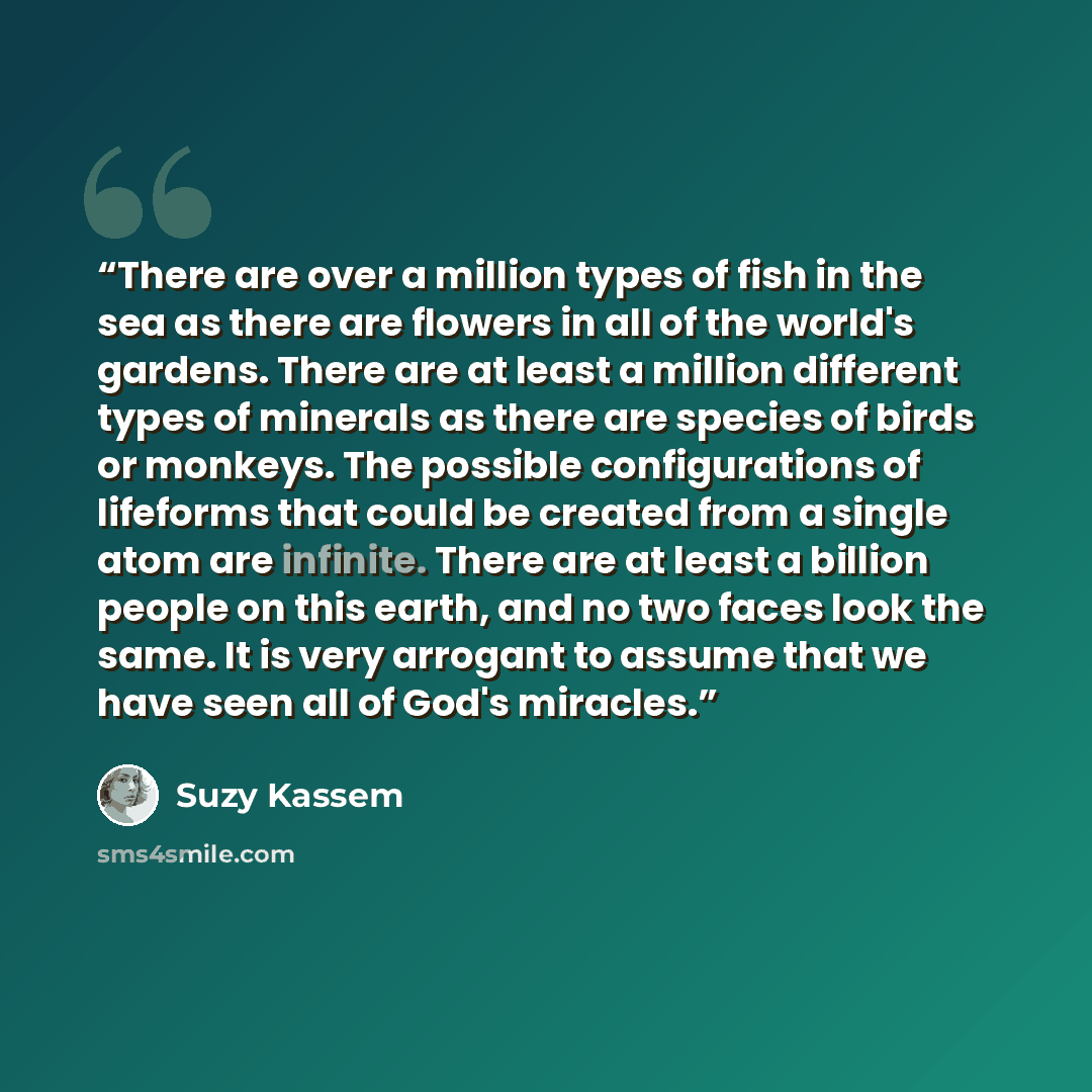 “There are over a million types of fish in the sea as there are flowers in all of the world's gardens. There are at least a million different types of minerals as there are species of birds or monkeys. The possible configurations of lifeforms that could be created from a single atom are infinite…” quote by Suzy Kassem