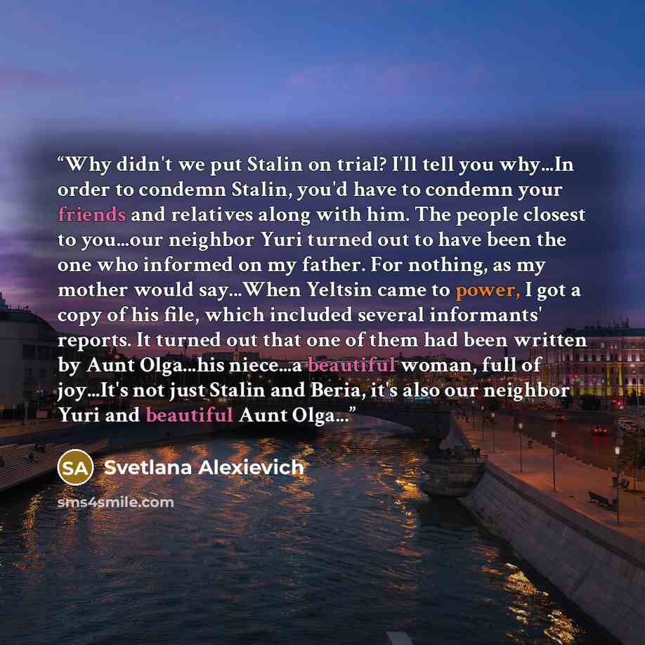 “Why didn't we put Stalin on trial? I'll tell you why...In order to condemn Stalin, you'd have to condemn your friends and relatives along with him. The people closest to you...our neighbor Yuri turned out to have been the one who informed on my father. For nothing, as my mother would say...When…” quote by Svetlana Alexievich