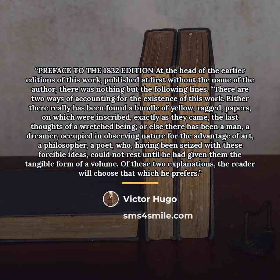 “PREFACE TO THE 1832 EDITION At the head of the earlier editions of this work, published at first without the name of the author, there was nothing but the following lines. “There are two ways of accounting for the existence of this work. Either there really has been found a bundle of yellow…” quote by Victor Hugo