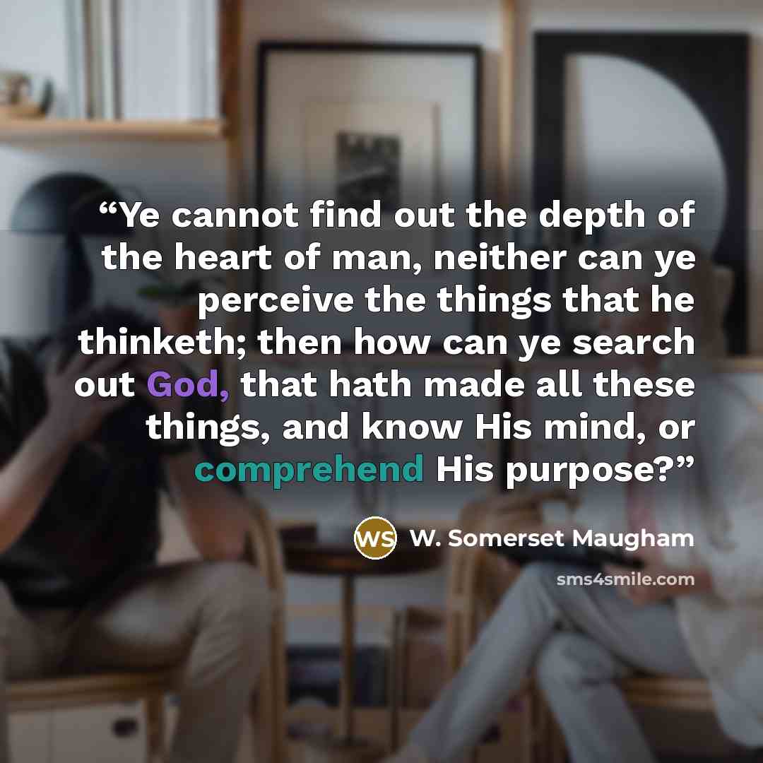 “Ye cannot find out the depth of the heart of man, neither can ye perceive the things that he thinketh; then how can ye search out God, that hath made all these things, and know His mind, or comprehend His purpose?” quote by W. Somerset Maugham