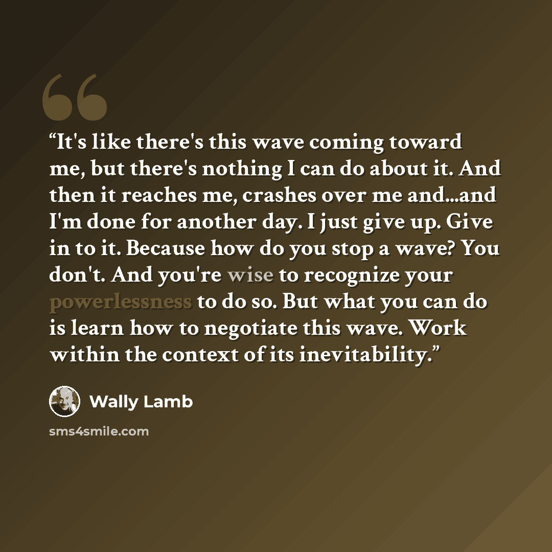 “It's like there's this wave coming toward me, but there's nothing I can do about it. And then it reaches me, crashes over me and...and I'm done for another day. I just give up. Give in to it. Because how do you stop a wave? You don't. And you're wise to recognize your powerlessness to do so. But…” quote by Wally Lamb