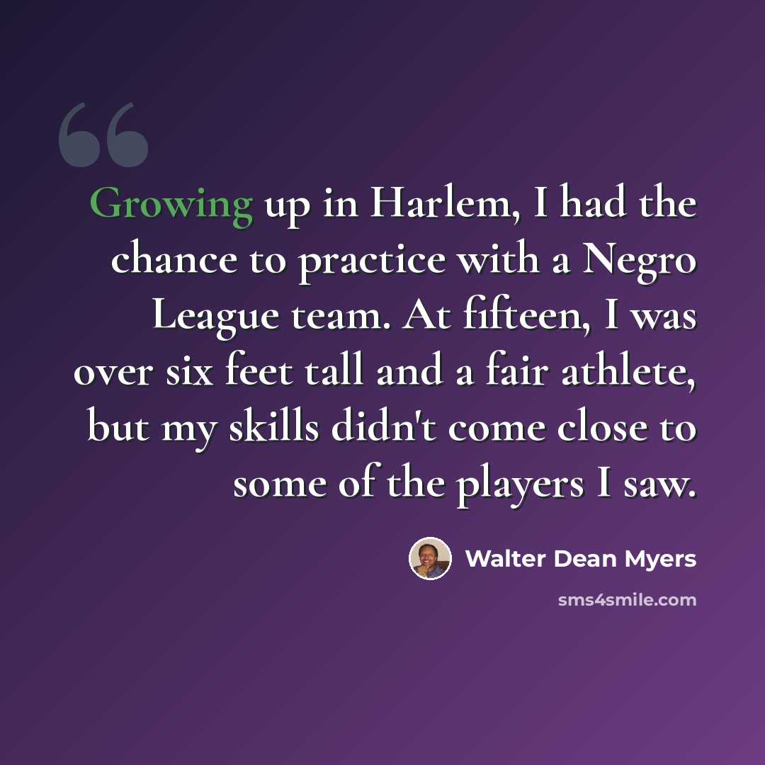 “Growing up in Harlem, I had the chance to practice with a Negro League team. At fifteen, I was over six feet tall and a fair athlete, but my skills didn't come close to some of the players I saw.” quote by Walter Dean Myers