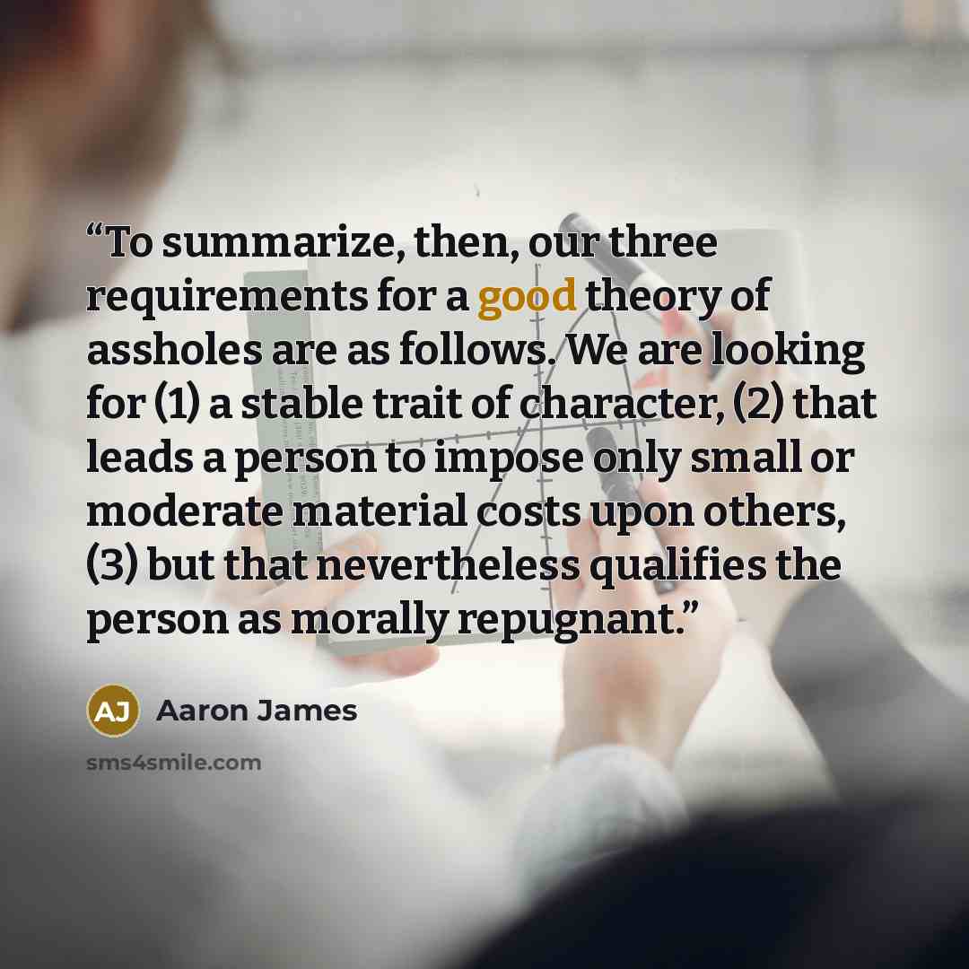 “To summarize, then, our three requirements for a good theory of assholes are as follows. We are looking for (1) a stable trait of character, (2) that leads a person to impose only small or moderate material costs upon others, (3) but that nevertheless qualifies the person as morally repugnant.” quote by Aaron James