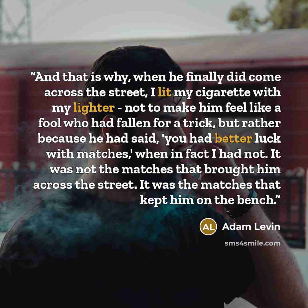 “And that is why, when he finally did come across the street, I lit my cigarette with my lighter - not to make him feel like a fool who had fallen for a trick, but rather because he had said, 'you had better luck with matches,' when in fact I had not. It was not the matches that brought him across…” quote by Adam Levin