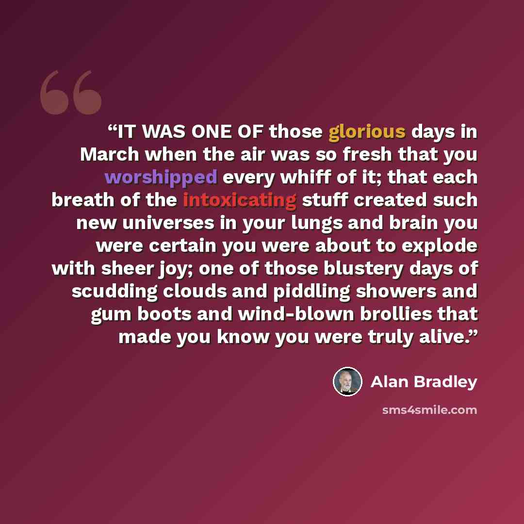 “IT WAS ONE OF those glorious days in March when the air was so fresh that you worshipped every whiff of it; that each breath of the intoxicating stuff created such new universes in your lungs and brain you were certain you were about to explode with sheer joy; one of those blustery days of…” quote by Alan Bradley
