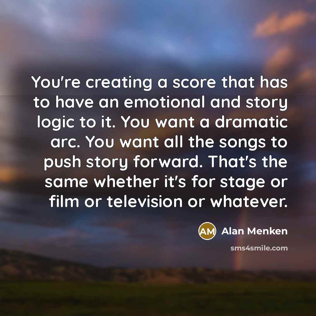 “You're creating a score that has to have an emotional and story logic to it. You want a dramatic arc. You want all the songs to push story forward. That's the same whether it's for stage or film or television or whatever.” quote by Alan Menken