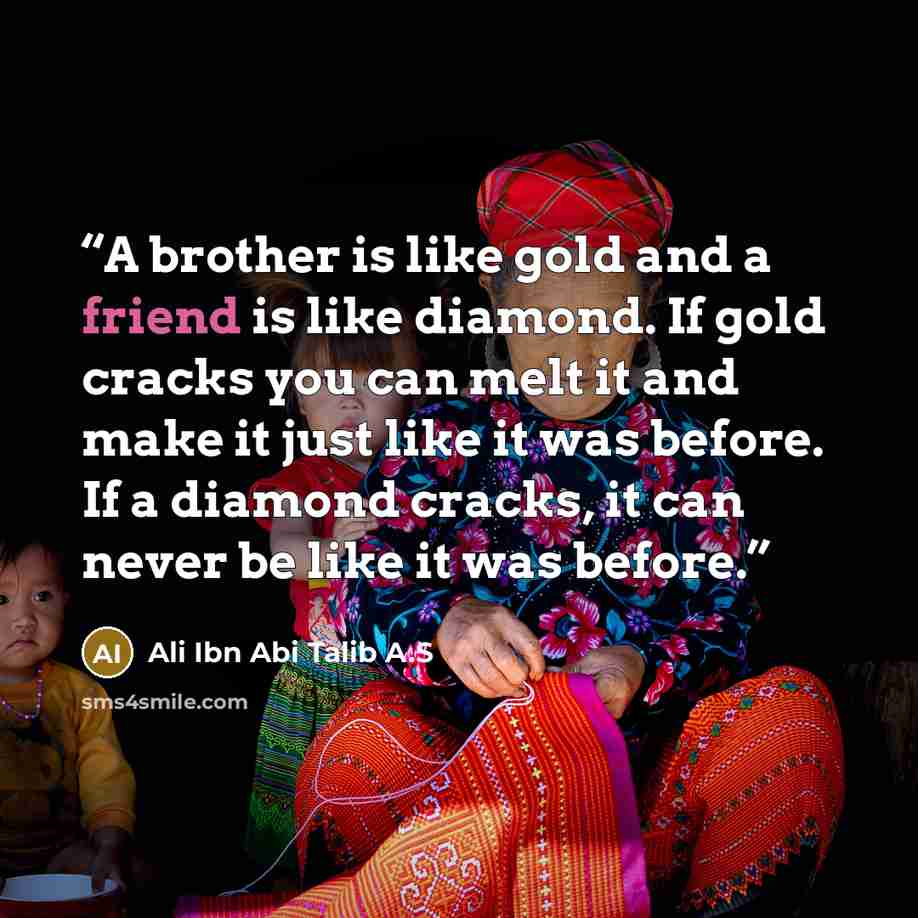 “A brother is like gold and a friend is like diamond. If gold cracks you can melt it and make it just like it was before. If a diamond cracks, it can never be like it was before.” quote by Ali Ibn Abi Talib A.S