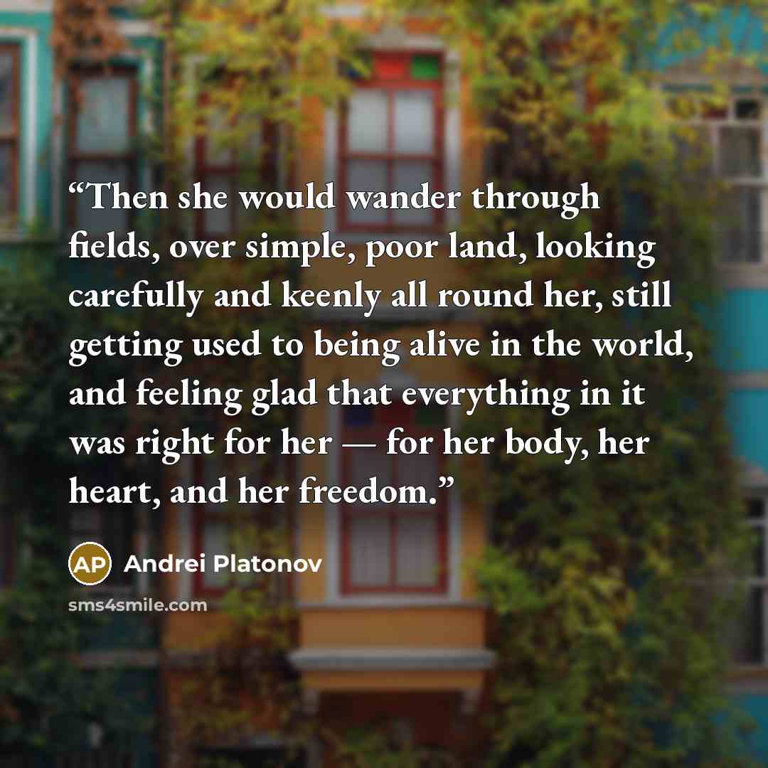 “Then she would wander through fields, over simple, poor land, looking carefully and keenly all round her, still getting used to being alive in the world, and feeling glad that everything in it was right for her — for her body, her heart, and her freedom.” quote by Andrei Platonov