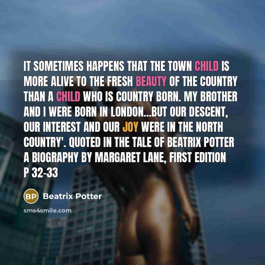 “It sometimes happens that the town child is more alive to the fresh beauty of the country than a child who is country born. My brother and I were born in London...but our descent, our interest and our joy were in the north country'. Quoted in The Tale of Beatrix Potter a Biography by Margaret…” quote by Beatrix Potter