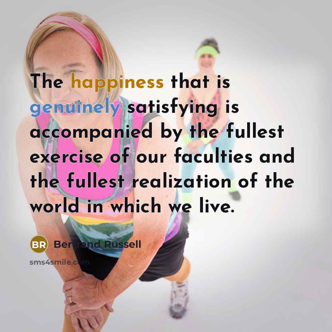 “The happiness that is genuinely satisfying is accompanied by the fullest exercise of our faculties and the fullest realization of the world in which we live.” quote by Bertrand Russell