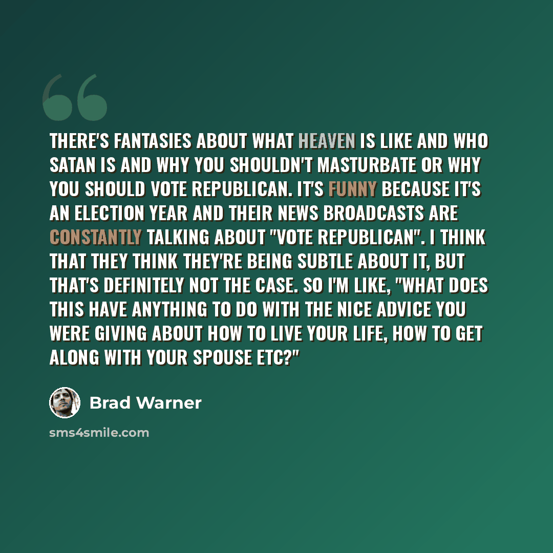 “There's fantasies about what heaven is like and who Satan is and why you shouldn't masturbate or why you should vote Republican. It's funny because it's an election year and their news broadcasts are constantly talking about "Vote Republican". I think that they think they're being subtle about it…” quote by Brad Warner