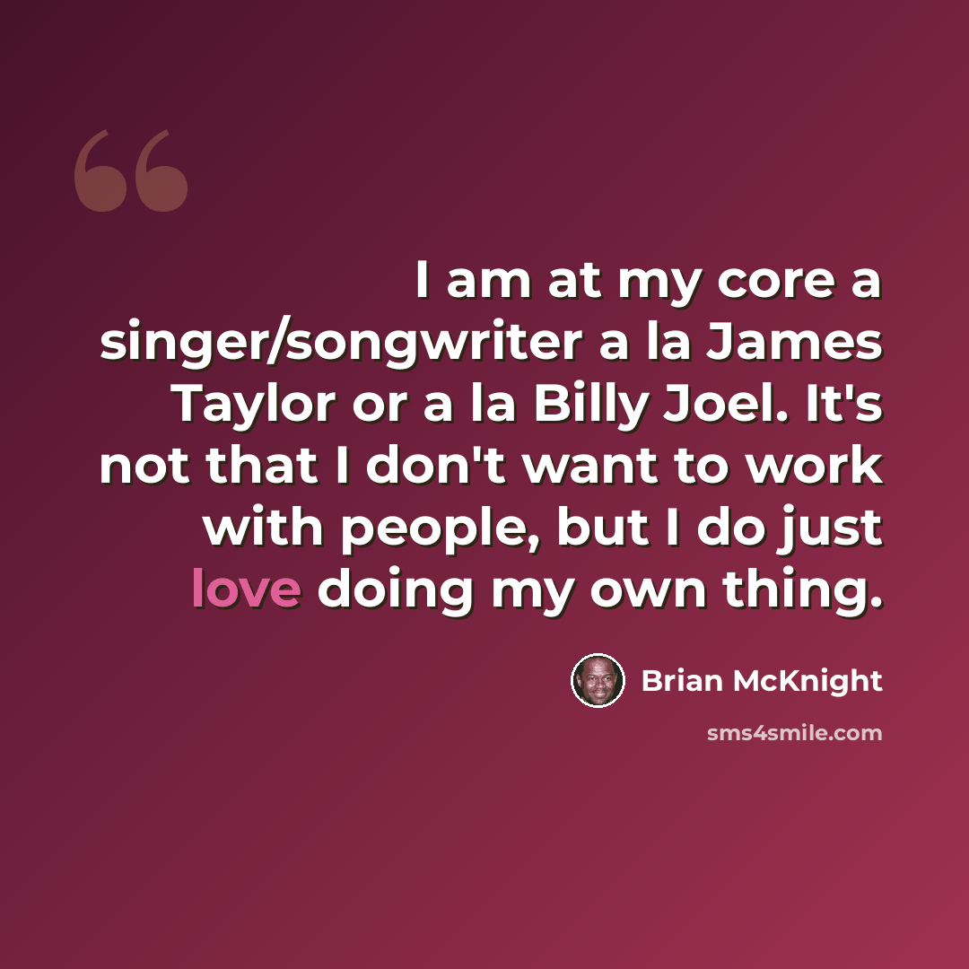 “I am at my core a singer/songwriter a la James Taylor or a la Billy Joel. It's not that I don't want to work with people, but I do just love doing my own thing.” quote by Brian McKnight