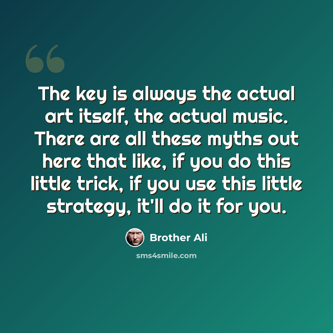 “The key is always the actual art itself, the actual music. There are all these myths out here that like, if you do this little trick, if you use this little strategy, it'll do it for you.” quote by Brother Ali