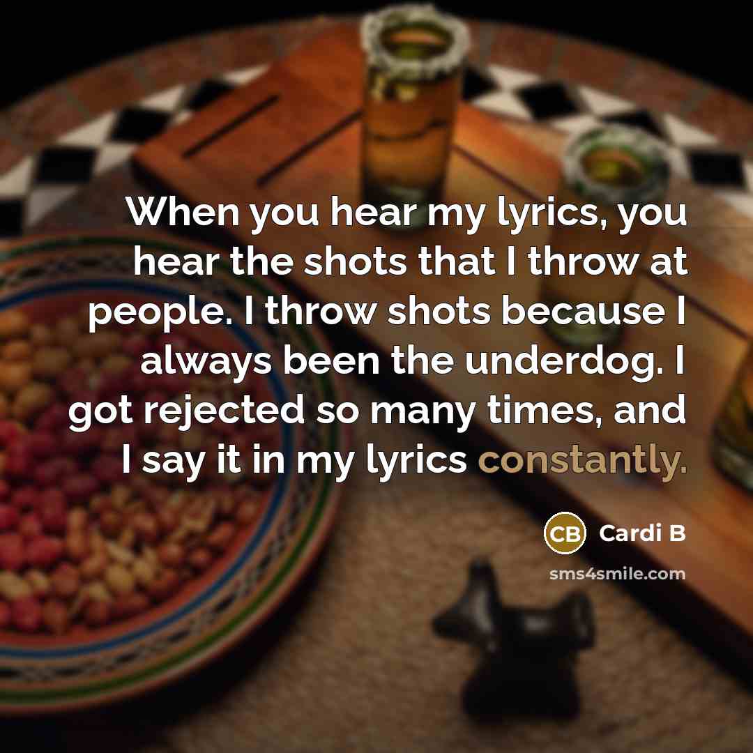 “When you hear my lyrics, you hear the shots that I throw at people. I throw shots because I always been the underdog. I got rejected so many times, and I say it in my lyrics constantly.” quote by Cardi B