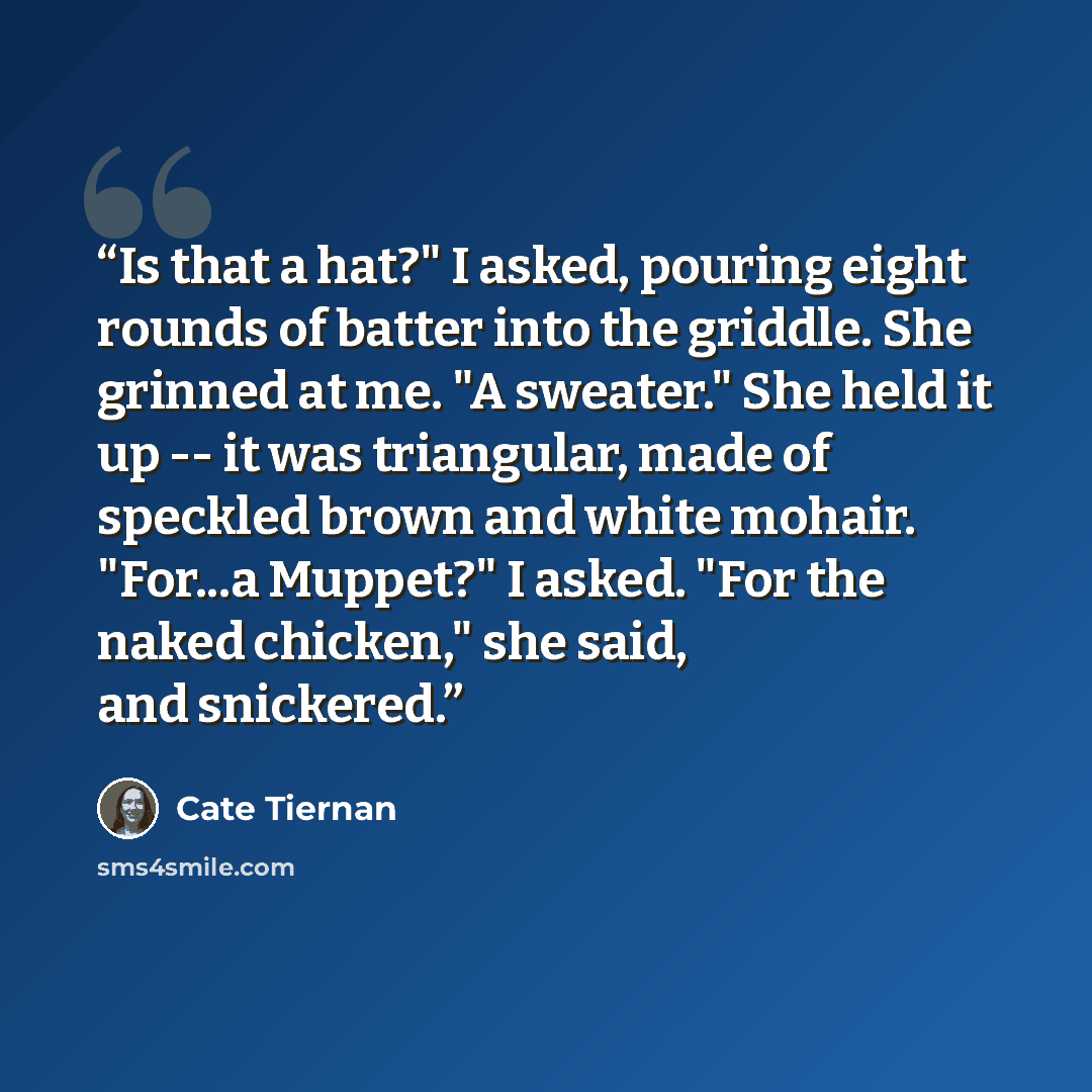 “Is that a hat?" I asked, pouring eight rounds of batter into the griddle. She grinned at me. "A sweater." She held it up -- it was triangular, made of speckled brown and white mohair. "For...a Muppet?" I asked. "For the naked chicken," she said, and snickered.” quote by Cate Tiernan