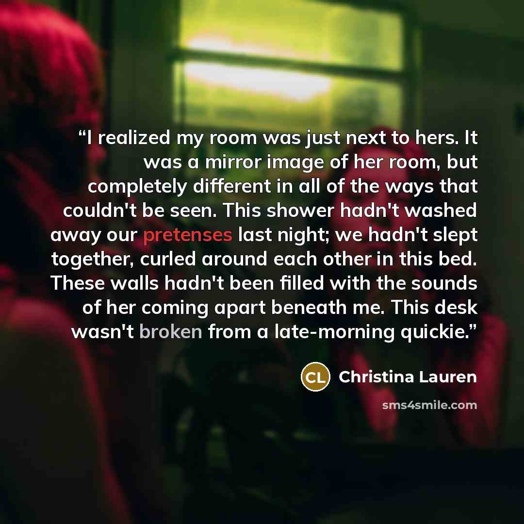 “I realized my room was just next to hers. It was a mirror image of her room, but completely different in all of the ways that couldn't be seen. This shower hadn't washed away our pretenses last night; we hadn't slept together, curled around each other in this bed. These walls hadn't been filled…” quote by Christina Lauren