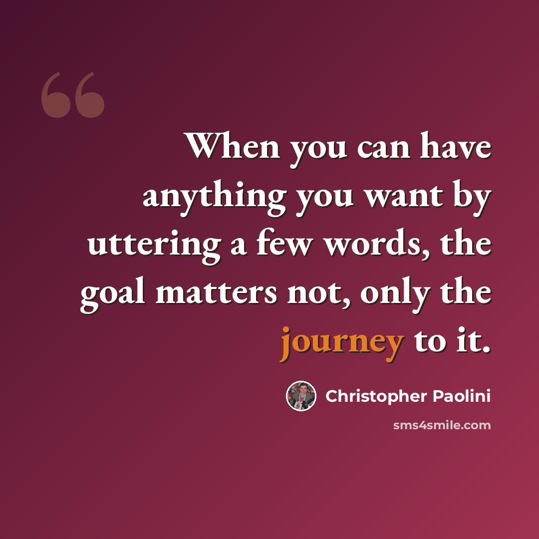 “When you can have anything you want by uttering a few words, the goal matters not, only the journey to it.” quote by Christopher Paolini