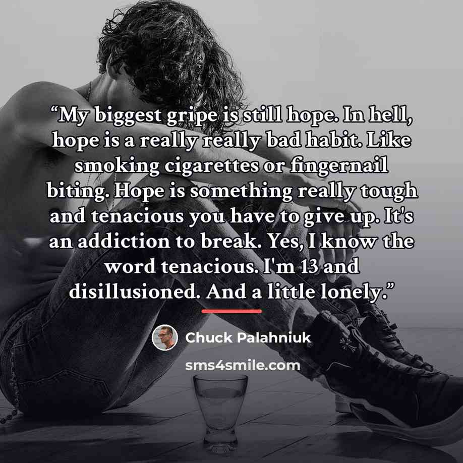 “My biggest gripe is still hope. In hell, hope is a really really bad habit. Like smoking cigarettes or fingernail biting. Hope is something really tough and tenacious you have to give up. It's an addiction to break. Yes, I know the word tenacious. I'm 13 and disillusioned. And a little lonely.” quote by Chuck Palahniuk