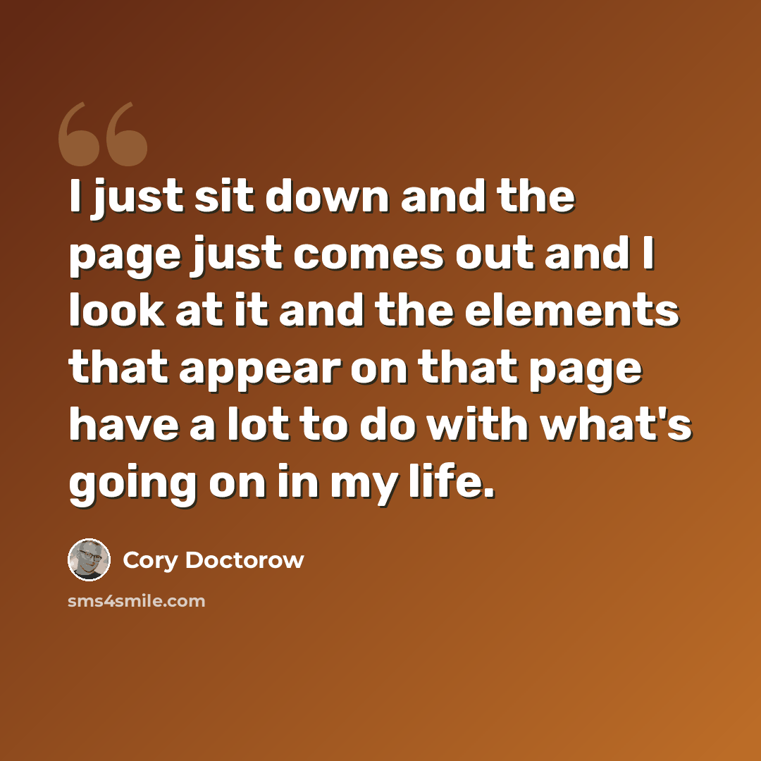 “I just sit down and the page just comes out and I look at it and the elements that appear on that page have a lot to do with what's going on in my life.” quote by Cory Doctorow