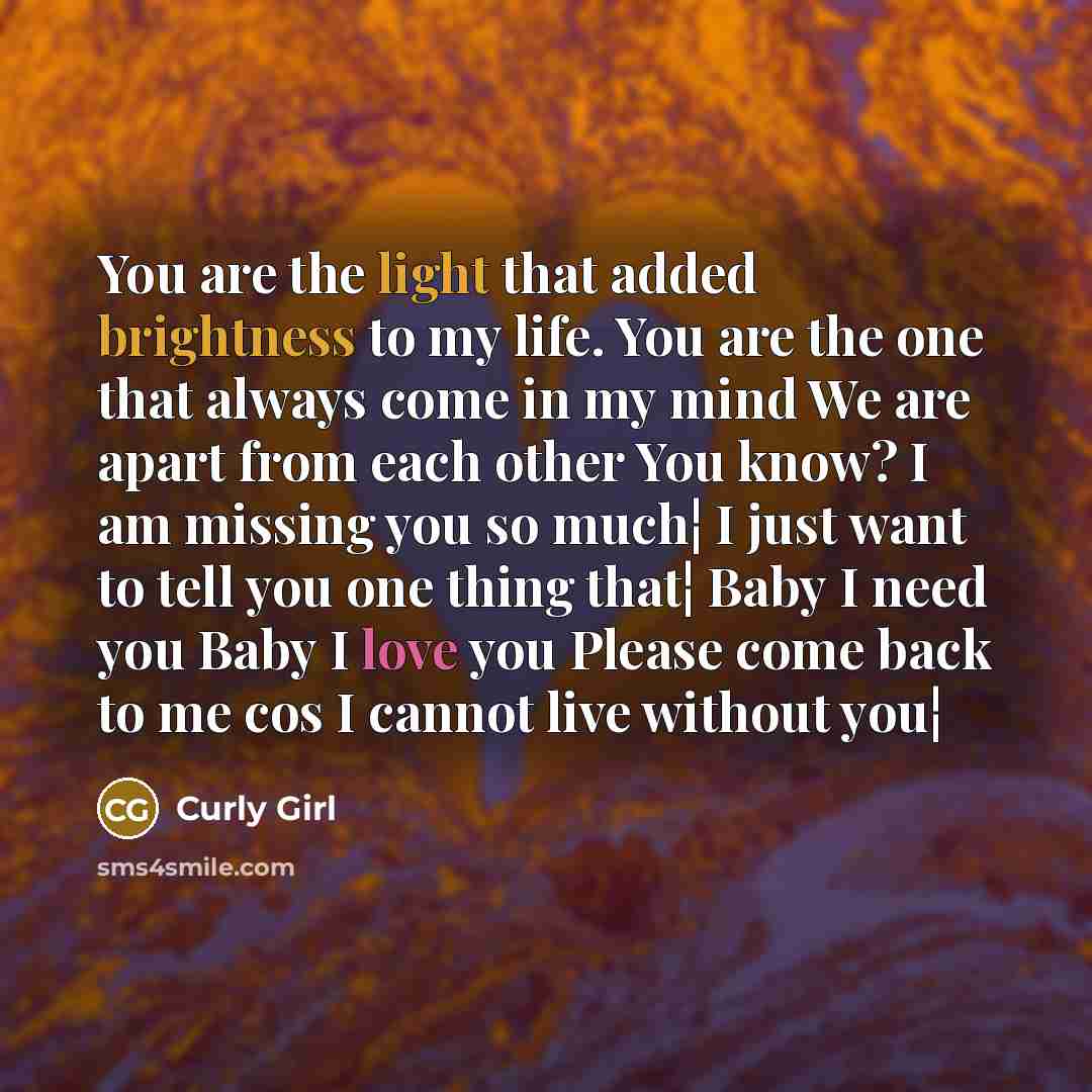 “You are the light that added brightness to my life. You are the one that always come in my mind We are apart from each other You know? I am missing you so much¦ I just want to tell you one thing that¦ Baby I need you Baby I love you Please come back to me cos I cannot live without you¦” quote by Curly Girl