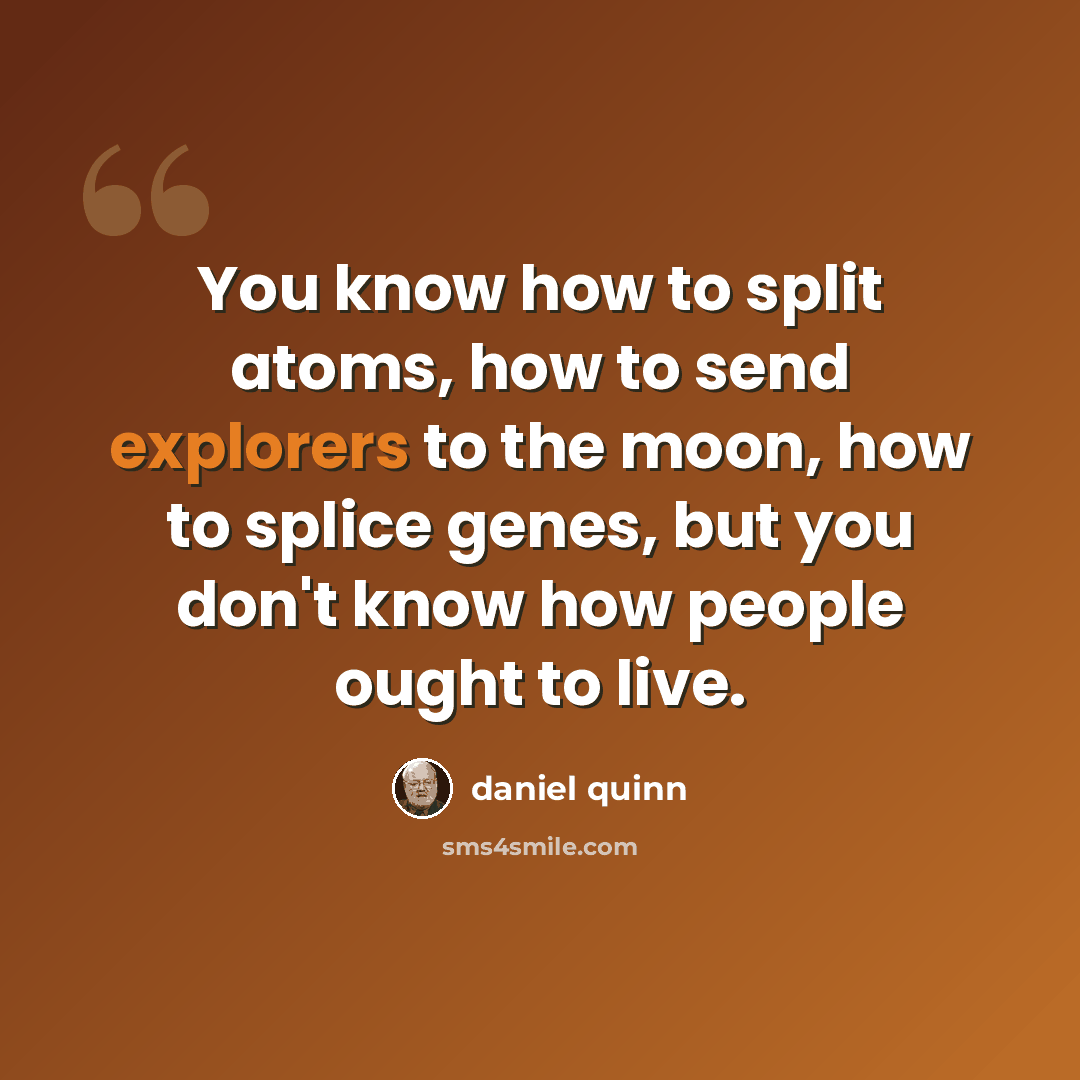 “You know how to split atoms, how to send explorers to the moon, how to splice genes, but you don't know how people ought to live.” quote by Daniel Quinn