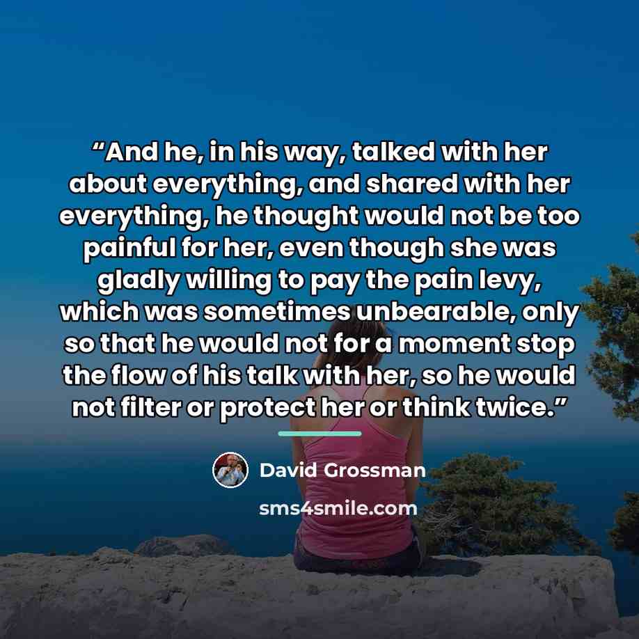 “And he, in his way, talked with her about everything, and shared with her everything, he thought would not be too painful for her, even though she was gladly willing to pay the pain levy, which was sometimes unbearable, only so that he would not for a moment stop the flow of his talk with her, so…” quote by David Grossman