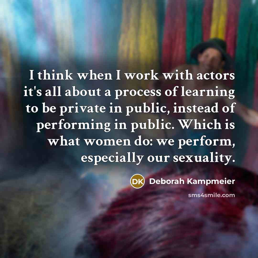 “I think when I work with actors it's all about a process of learning to be private in public, instead of performing in public. Which is what women do: we perform, especially our sexuality.” quote by Deborah Kampmeier