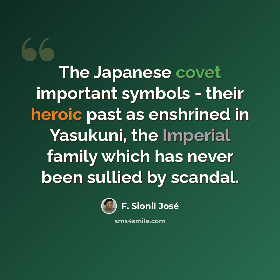 “The Japanese covet important symbols - their heroic past as enshrined in Yasukuni, the Imperial family which has never been sullied by scandal.” quote by F. Sionil Jose