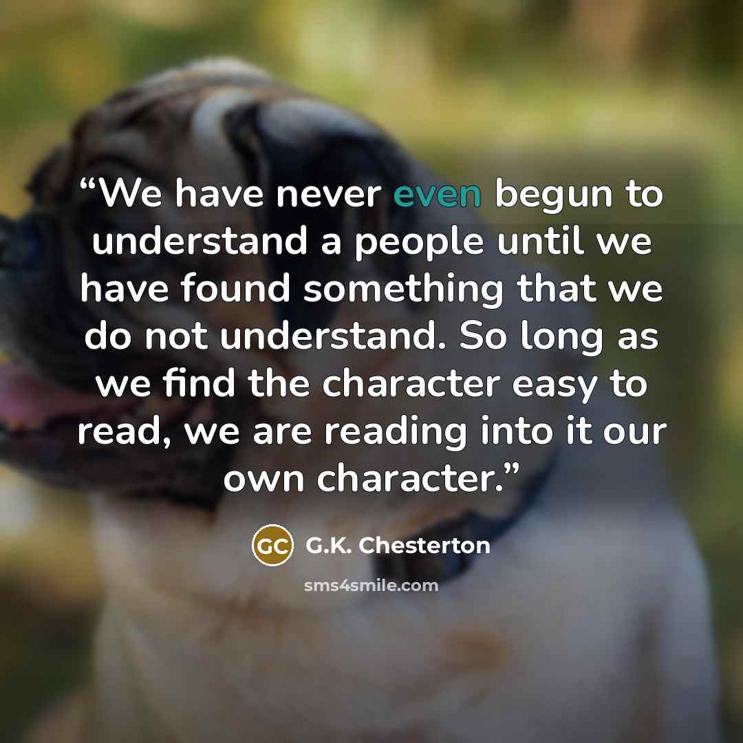 “We have never even begun to understand a people until we have found something that we do not understand. So long as we find the character easy to read, we are reading into it our own character.” quote by G.K. Chesterton