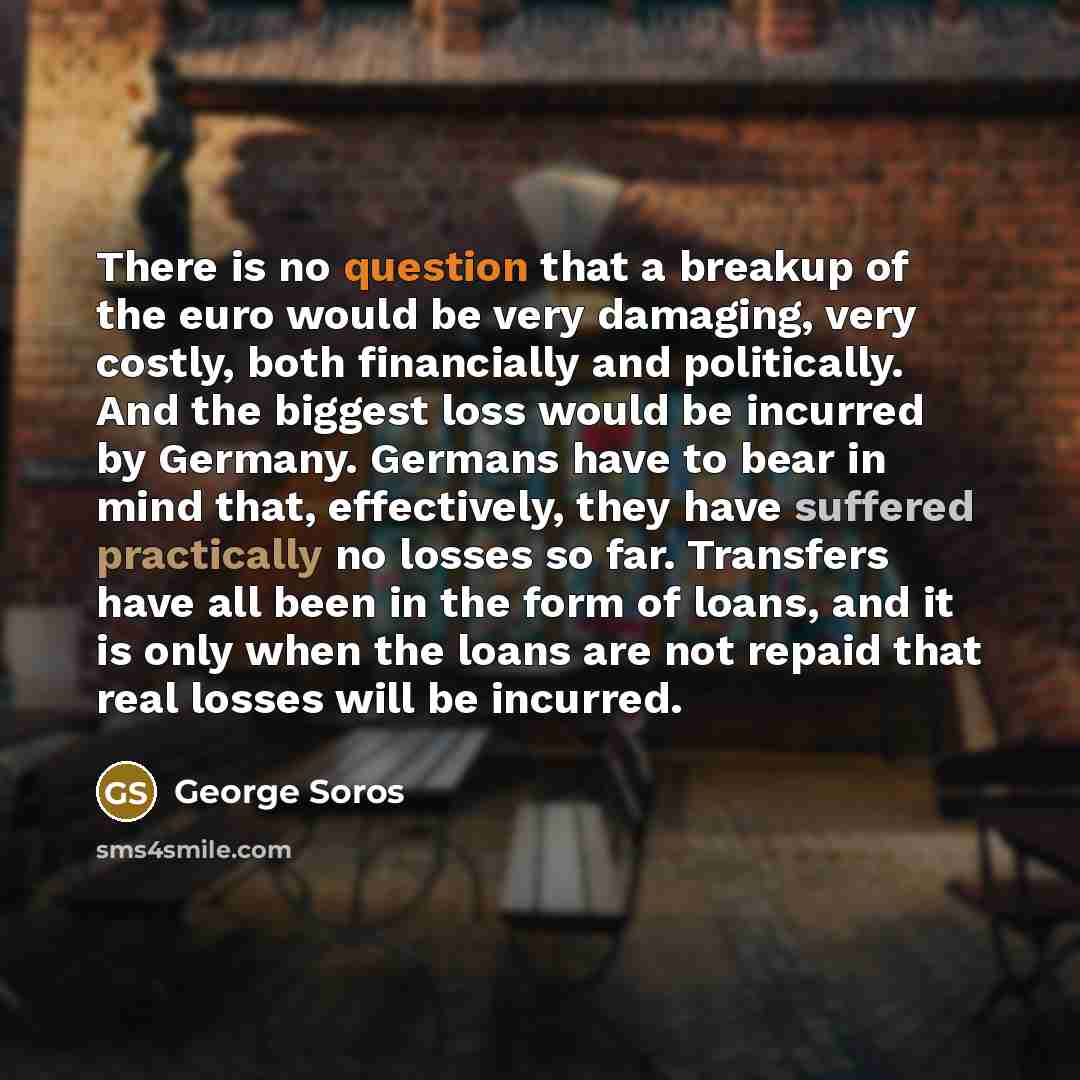 “There is no question that a breakup of the euro would be very damaging, very costly, both financially and politically. And the biggest loss would be incurred by Germany. Germans have to bear in mind that, effectively, they have suffered practically no losses so far. Transfers have all been in the…” quote by George Soros
