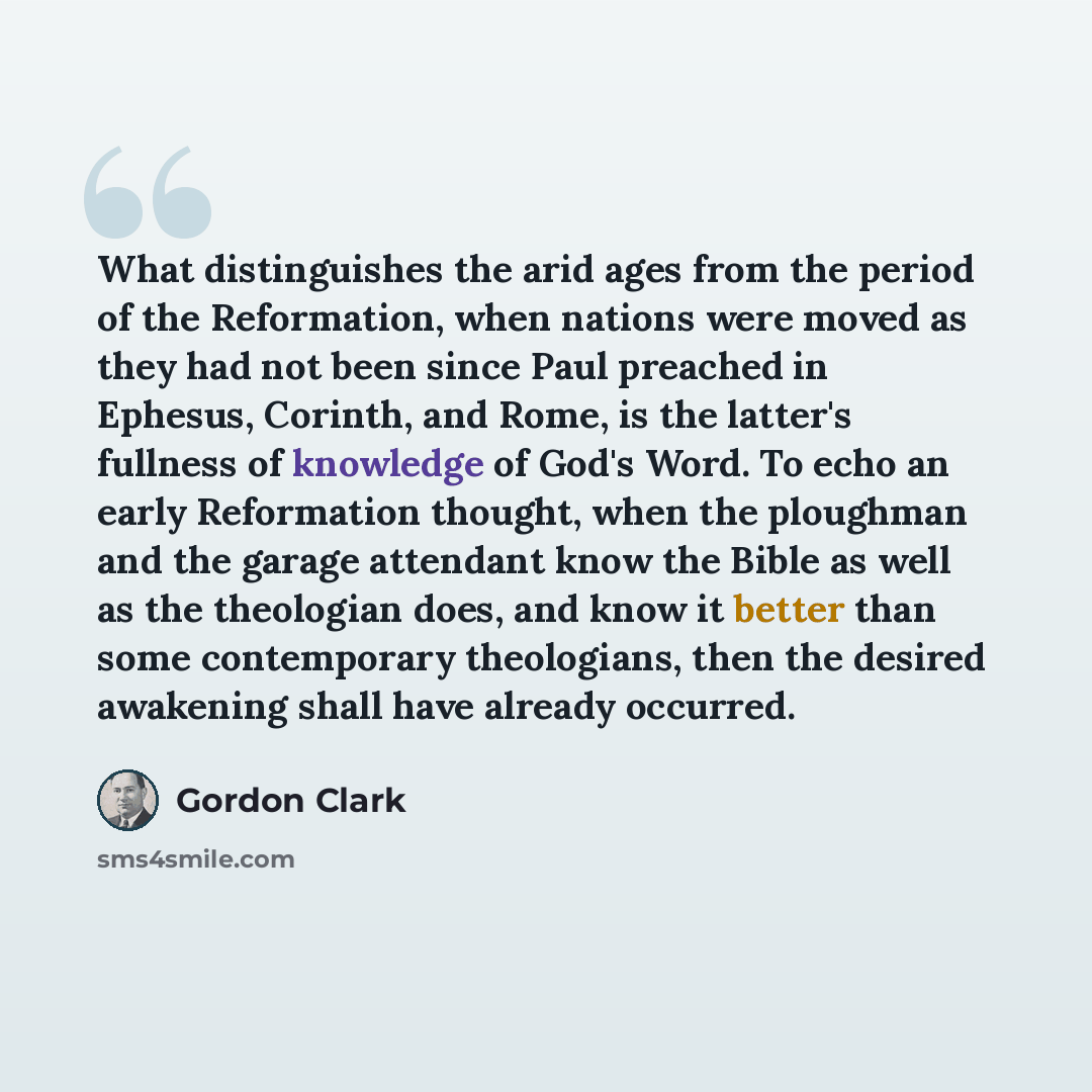 “What distinguishes the arid ages from the period of the Reformation, when nations were moved as they had not been since Paul preached in Ephesus, Corinth, and Rome, is the latter's fullness of knowledge of God's Word. To echo an early Reformation thought, when the ploughman and the garage…” quote by Gordon Clark