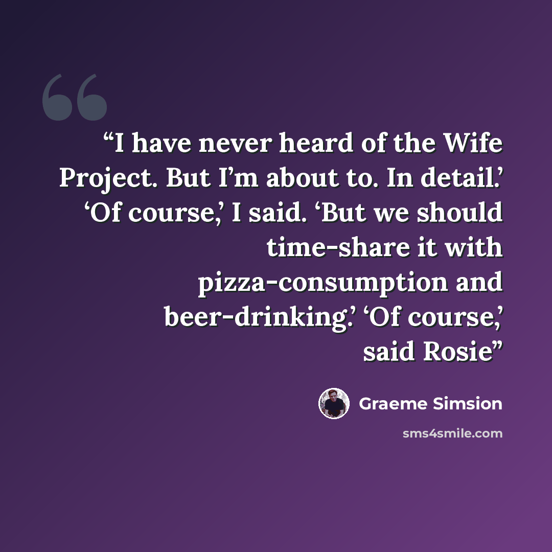 “I have never heard of the Wife Project. But I’m about to. In detail.’ ‘Of course,’ I said. ‘But we should time-share it with pizza-consumption and beer-drinking.’ ‘Of course,’ said Rosie” quote by Graeme Simsion