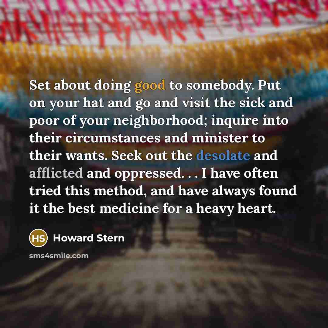 “Set about doing good to somebody. Put on your hat and go and visit the sick and poor of your neighborhood; inquire into their circumstances and minister to their wants. Seek out the desolate and afflicted and oppressed. . . I have often tried this method, and have always found it the best medicine…” quote by Howard Stern