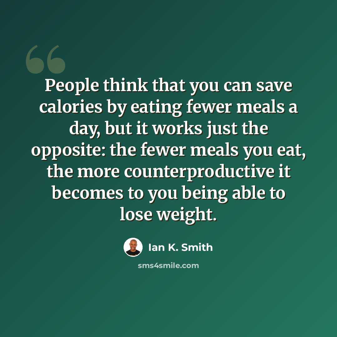 “People think that you can save calories by eating fewer meals a day, but it works just the opposite: the fewer meals you eat, the more counterproductive it becomes to you being able to lose weight.” quote by Ian K. Smith