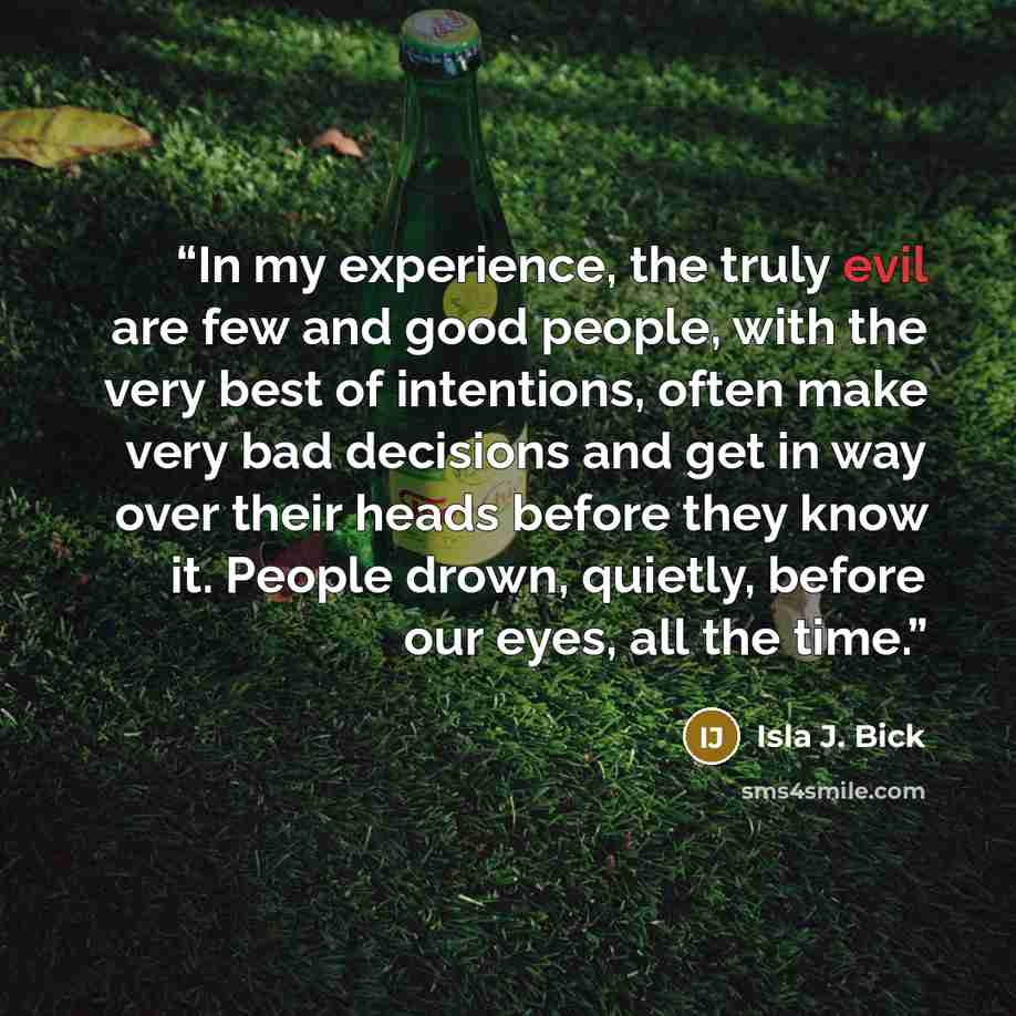 “In my experience, the truly evil are few and good people, with the very best of intentions, often make very bad decisions and get in way over their heads before they know it. People drown, quietly, before our eyes, all the time.” quote by Isla J. Bick