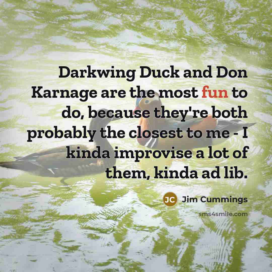 “Darkwing Duck and Don Karnage are the most fun to do, because they're both probably the closest to me - I kinda improvise a lot of them, kinda ad lib.” quote by Jim Cummings