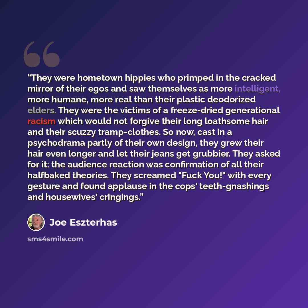 “They were hometown hippies who primped in the cracked mirror of their egos and saw themselves as more intelligent, more humane, more real than their plastic deodorized elders. They were the victims of a freeze-dried generational racism which would not forgive their long loathsome hair and their…” quote by Joe Eszterhas