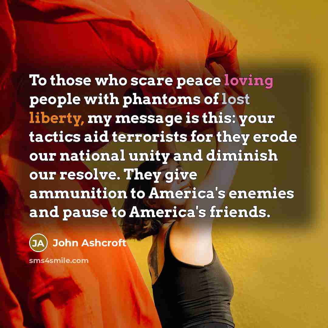 “To those who scare peace loving people with phantoms of lost liberty, my message is this: your tactics aid terrorists for they erode our national unity and diminish our resolve. They give ammunition to America's enemies and pause to America's friends.” quote by John Ashcroft